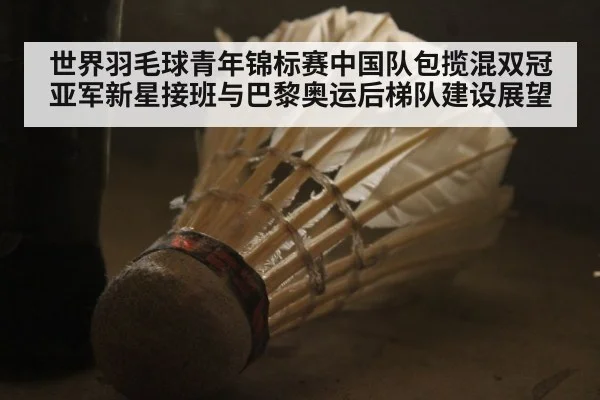世界羽毛球青年锦标赛中国队包揽混双冠亚军新星接班与巴黎奥运后梯队建设展望